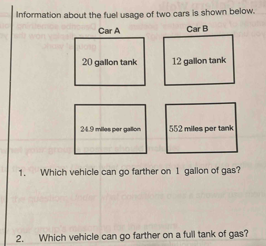 Information about the fuel usage of two cars is shown below. 
Car A Car B
20 gallon tank 12 gallon tank
24.9 miles per gallon 552 miles per tank 
1. Which vehicle can go farther on 1 gallon of gas? 
2. Which vehicle can go farther on a full tank of gas?