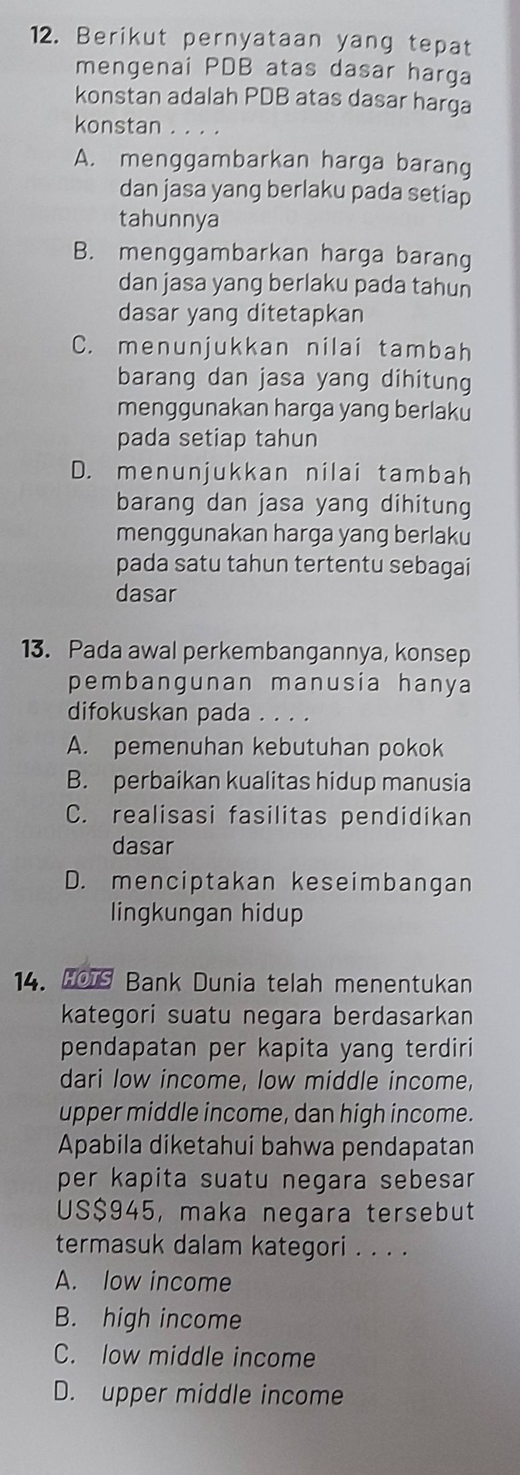 Berikut pernyataan yang tepat
mengenai PDB atas dasar harga
konstan adalah PDB atas dasar harga
konstan . . . .
A. menggambarkan harga barang
dan jasa yang berlaku pada setiap
tahunnya
B. menggambarkan harga barang
dan jasa yang berlaku pada tahun
dasar yang ditetapkan
C. menunjukkan nilai tambah
barang dan jasa yang dihitung
menggunakan harga yang berlaku
pada setiap tahun
D. menunjukkan nilai tambah
barang dan jasa yang dihitung
menggunakan harga yang berlaku
pada satu tahun tertentu sebagai
dasar
13. Pada awal perkembangannya, konsep
pembangunan manusia hanya
difokuskan pada ....
A. pemenuhan kebutuhan pokok
B. perbaikan kualitas hidup manusia
C. realisasi fasilitas pendidikan
dasar
D. menciptakan keseimbangan
lingkungan hidup
14. HOT Bank Dunia telah menentukan
kategori suatu negara berdasarkan
pendapatan per kapita yang terdiri
dari low income, low middle income,
upper middle income, dan high income.
Apabila diketahui bahwa pendapatan
per kapita suatu negara sebesar
US $945, maka negara tersebut
termasuk dalam kategori . . . .
A. low income
B. high income
C. low middle income
D. upper middle income