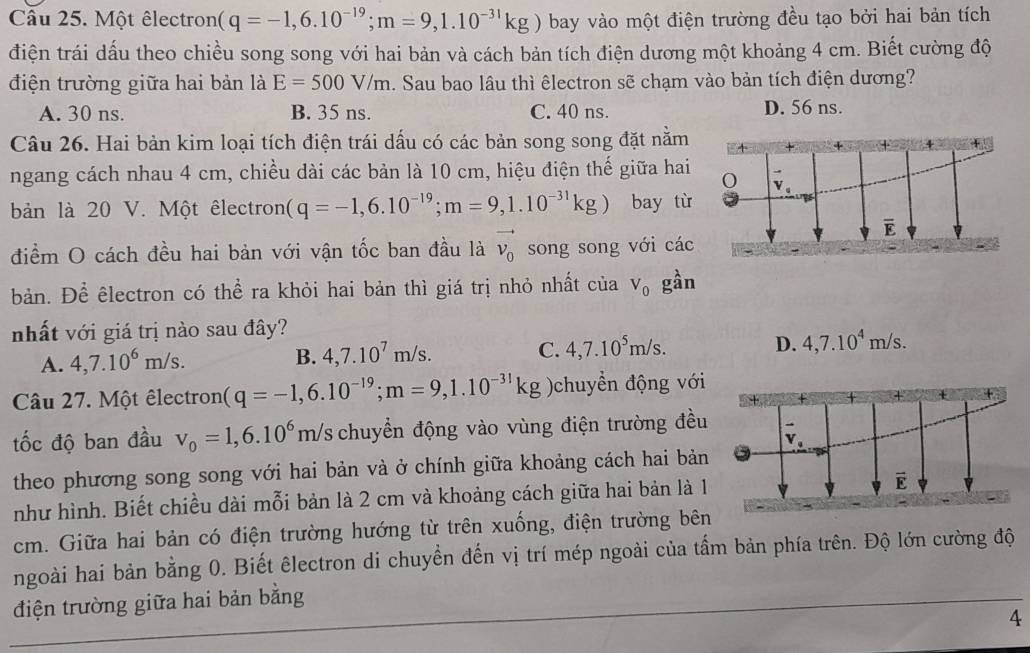 Một êlectron (q=-1,6.10^(-19);m=9,1.10^(-31)kg) bay vào một điện trường đều tạo bởi hai bản tích
điện trái dấu theo chiều song song với hai bản và cách bản tích điện dương một khoảng 4 cm. Biết cường độ
điện trường giữa hai bản là E=500V/m. Sau bao lâu thì êlectron sẽ chạm vào bản tích điện dương?
A. 30 ns. B. 35 ns. C. 40 ns. D. 56 ns.
Câu 26. Hai bản kim loại tích điện trái dấu có các bản song song đặt nằm
ngang cách nhau 4 cm, chiều dài các bản là 10 cm, hiệu điện thế giữa hai
bản là 20 V. Một êlectron (q=-1,6.10^(-19);m=9,1.10^(-31)kg) bay từ
điểm O cách đều hai bản với vận tốc ban đầu là vector v_0 song song với các
bản. Để êlectron có thể ra khỏi hai bản thì giá trị nhỏ nhất của V_0 gần
nhất với giá trị nào sau đây?
A. 4,7.10^6m/s.
B. 4,7.10^7m/s. C. 4,7.10^5m/s. D. 4,7.10^4m/s.
Câu 27. Một êlectron (q=-1,6.10^(-19);m=9,1.10^(-31)kg )chuyển động với
tốc độ ban đầu v_0=1,6.10^6m/s chuyển động vào vùng điện trường đều
theo phương song song với hai bản và ở chính giữa khoảng cách hai bản
như hình. Biết chiều dài mỗi bản là 2 cm và khoảng cách giữa hai bản là 1
cm. Giữa hai bản có điện trường hướng từ trên xuống, điện trường bên
ngoài hai bản bằng 0. Biết êlectron di chuyền đến vị trí mép ngoài của tấm bản phía trên. Độ lớn cường độ
điện trường giữa hai bản bằng
4