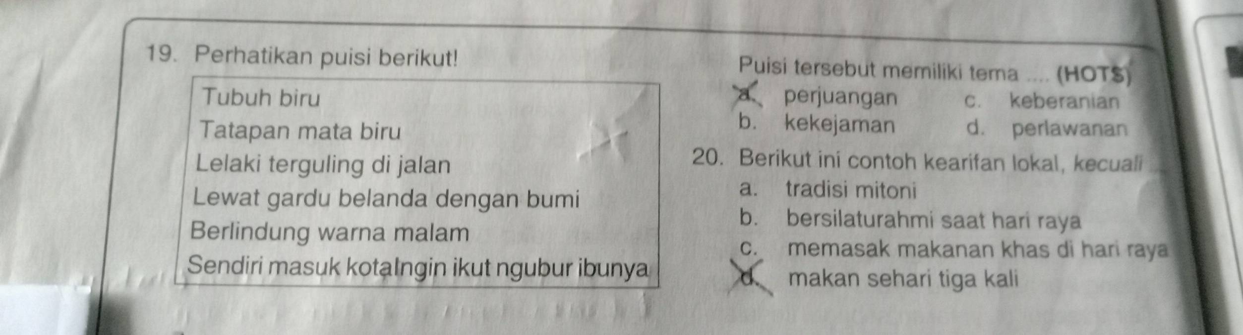 Perhatikan puisi berikut! Puisi tersebut memiliki tema .... (HOT$)
a
Tubuh biru perjuangan c. keberanian
b. kekejaman
Tatapan mata biru d. perlawanan
Lelaki terguling di jalan
20. Berikut ini contoh kearifan lokal, kecuali a
Lewat gardu belanda dengan bumi
a. tradisi mitoni
b. bersilaturahmi saat hari raya
Berlindung warna malam
c. memasak makanan khas di hari raya
Sendiri masuk kotalngin ikut ngubur ibunya
makan sehari tiga kali