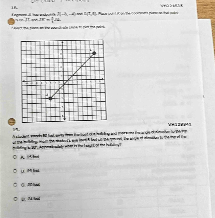 VH224535
Segment JL has endpoints J(-3,-4) and L(7,6). Place point K on the coordinaite plane so that point
is on overline JL and JK= 3/5 JL. 
Select the pilace on the coordinate plane to plot the point.
VH128841
19.
A student stands 50 feet away from the front of a buliding and measures the angle of elevation to the top
of the buillding. From the student's eye level 5 feet off the ground, the angle of elevation to the top of the
building is 30° ". Approximately what is the height of the building?
A. 25 feet
B. 29 fest
C. 30 feat
D. 34 feet