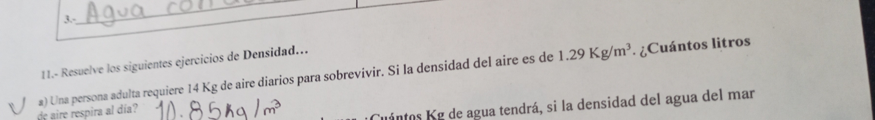 3.- 
_ 
11.- Resuelve los siguientes ejercicios de Densidad... 
a) Una persona adulta requiere 14 Kg de aire diarios para sobrevivir. Si la densidad del aire es de 1.29Kg/m^3. ¿Cuántos litros 
de aire respira al día? 
Cuántos Kg de agua tendrá, si la densidad del agua del mar