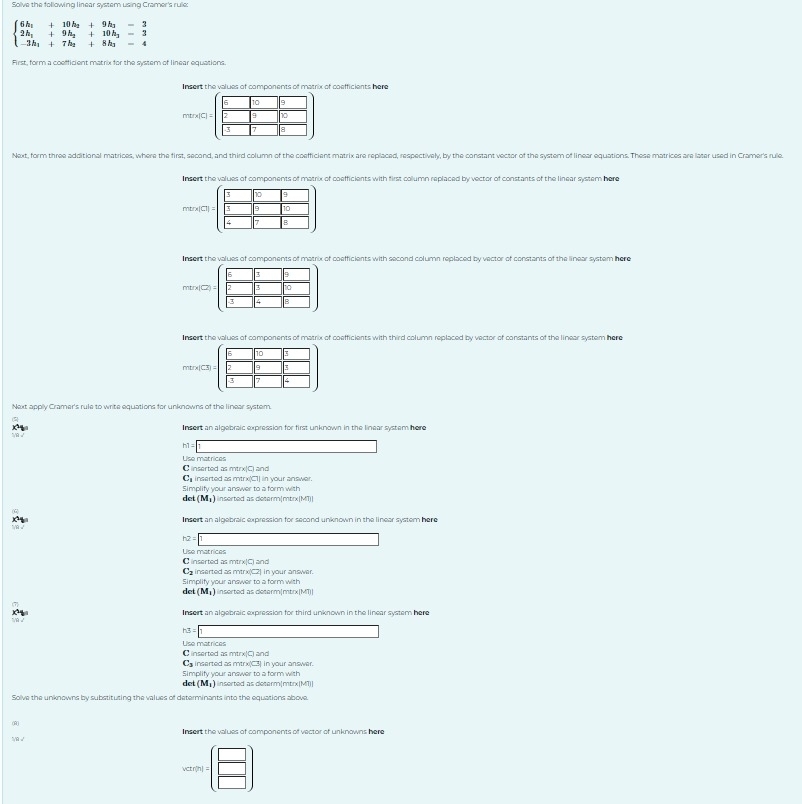 Solve the following linear system using Cramer's rule:
beginarrayl 6h_1+10h_2+9h_2-3 2h_1+9h_2+10h_3-3 -3h_1+7h_2+8h_3-4endarray.
First, form a coefficient matrix for the system of linear equations.
Insert the values of components of matrix of coefficients here
mtrx[C
Next, form three additional matrices, where the first, second, and third column of the coefficient matrix are replaced, respectively, by the constant vector of the system of linear equations. These matrices are later used in Cramer's rule.
Insort the values of components of matrix of coefficients with first column replaced by vector of constants of the linear system here
tr* (Cl=
Insert the values of components of matrix of coefficients with second column replaced by vector of constants of the linear system here
mtn (2)=
Insert the values of components of matrix of coefficients with third column replaced by vector of constants of the linear system here
Next apply Cramer's rule to write equations for unknowns of the linear system.
Insert an algebraic expression for first unknown in the linear system here
Lise matrices C inserted as mtrx C_3 and
C inserted as mtrx(C1] in your answer.
Simplify your answer to a form with
de (M_1) nserted as determ|mtrx|MT)|
Insert an algebraic expression for second unknown in the linear system here
h2=1
Lise matrices
C inserted as mtrx(C) and
Cs inserted as mtrx) C
Simplify your answer to a form with 2| in your answer.
dc (M_1) nserted as determ|mtrx(MT)|
Insert an aloebraic expression for third unknown in the linear system here
A3=boxed 1
L se matrices
C inserted as mtrx|Ci and
C inserted as mtrx(C3) in your answer.
det Simplify your answer to a form with  nserted as determ|mtrx|M1)|
(M_1)
Solve the unknowns by substituting the values of determinants into the equations above.
(0
Insert the values of components of vector of unknowns here
N √
hetvel=(beginarrayr □  □ endarray )