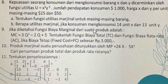 Kepuasaan seorang konsumen dari mengkonsumsi barang x dan y dicerminkan oleh 
fungsi utilitas U=x^2y^3. Jumlah pendapatan konsumen $ 1.000, harga x dan y per unit 
masing-masing $25 dan $50. 
a. Tentukan fungsi utilitas marjinal untuk masing-masing barang. 
b. Berapa utilitas marjinal, jika konsumen mengkonsumsi 14 unit x dan 13 unit y. 
9. Jika diketahui Fungsi Biaya Marginal dari suatr produk adalah :
MC=3Q^2-2Q+5 Tentukanlah Fungsi Biaya Total (TC) dan Fungsi Biaya Rata-rata 
(AC), Jika Biaya Tetap (Fixed Cost =FC) sebesar Rp.3.000,-. 
10. Produk marjinal suatu perusahaan ditunjukkan oleh MP=24X-5X^2
Cari persamaan produk total dan produk rata-ratanya? 
11. Tentukan penyelesaiannya : 
a. beginbmatrix 1&2 3&4endbmatrix +beginbmatrix 2&6 -8&-10endbmatrix =
b. beginbmatrix 10&1&-3 12&3&2 1&-4&-1endbmatrix · beginbmatrix 2&8&3 -2&5&2 1&-1&4endbmatrix =