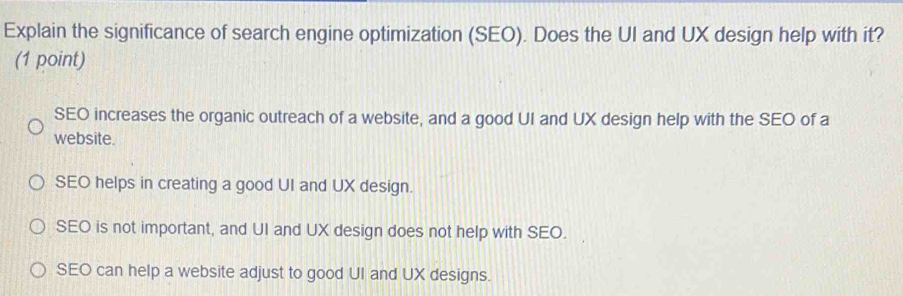 Explain the significance of search engine optimization (SEO). Does the UI and UX design help with it?
(1 point)
SEO increases the organic outreach of a website, and a good UI and UX design help with the SEO of a
website.
SEO helps in creating a good UI and UX design.
SEO is not important, and UI and UX design does not help with SEO.
SEO can help a website adjust to good UI and UX designs.