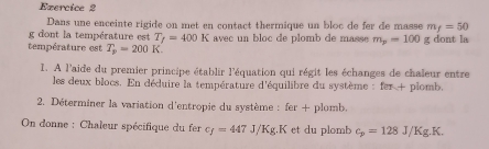 Ezercice 2 
Dans une enceinte rigide on met en contact thermique un bloc de fer de masse m_f=50
g dont la température est T_f=400K
température est T_p=200K avec un bloc de plomb de masse m_p=100 g dont la 
1. A l'aide du premier principe établir l'équation qui régit les échanges de chaleur entre 
les deux blocs. En déduire la température d'équilibre du système : fer + plomb. 
2. Déterminer la variation d'entropie du système : fer+ plomb. 
On donne : Chaleur spécifique du fer c_f=447J/Kg.K et du plomb c_p=128J/Kg.K.