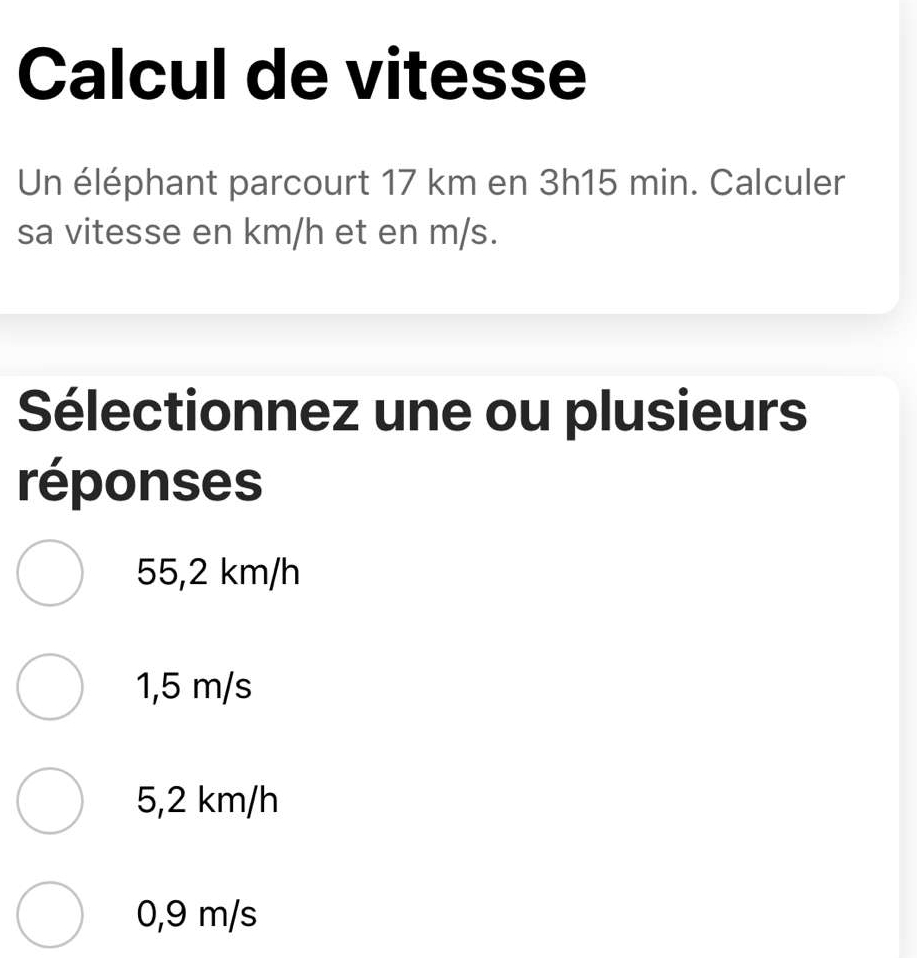 Calcul de vitesse
Un éléphant parcourt 17 km en 3h15 min. Calculer
sa vitesse en km/h et en m/s.
Sélectionnez une ou plusieurs
réponses
55,2 km/h
1,5 m/s
5,2 km/h
0,9 m/s