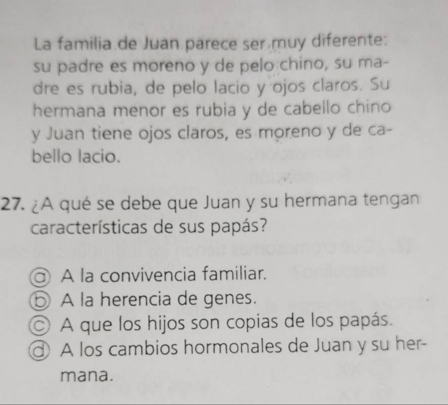 La familia de Juan parece ser muy diferente:
su padre es moreno y de pelo chino, su ma-
dre es rubia, de pelo lacio y ojos claros. Su
hermana menor es rubia y de cabello chino
y Juan tiene ojos claros, es moreno y de ca-
bello lacio.
27. ¿A qué se debe que Juan y su hermana tengan
características de sus papás?
a) A la convivencia familiar.
b A la herencia de genes.
◎ A que los hijos son copias de los papás.
A los cambios hormonales de Juan y su her-
mana.