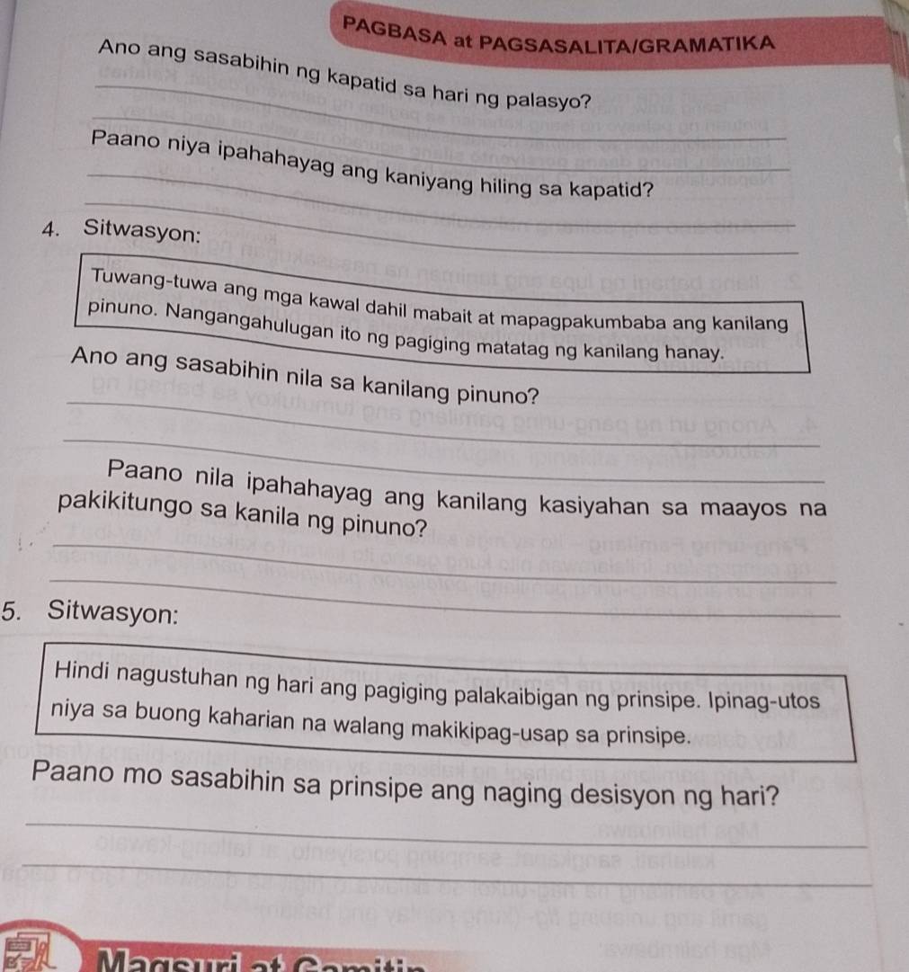 PAGBASA at PAGSASALITA/GRAMATIKA 
_ 
Ano ang sasabihin ng kapatid sa hari ng palasyo? 
_ 
_ 
_ 
Paano niya ipahahayag ang kaniyang hiling sa kapatid? 
4. Sitwasyon: 
Tuwang-tuwa ang mga kawal dahil mabait at mapagpakumbaba ang kanilang 
pinuno. Nangangahulugan ito ng pagiging matatag ng kanilang hanay. 
_ 
Ano ang sasabihin nila sa kanilang pinuno? 
_ 
Paano nila ipahahayag ang kanilang kasiyahan sa maayos na 
_ 
pakikitungo sa kanila ng pinuno? 
_ 
5. Sitwasyon: 
_ 
_ 
Hindi nagustuhan ng hari ang pagiging palakaibigan ng prinsipe. Ipinag-utos 
niya sa buong kaharian na walang makikipag-usap sa prinsipe. 
Paano mo sasabihin sa prinsipe ang naging desisyon ng hari? 
_ 
_ 
Mageuria