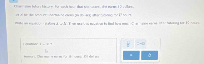 Charmaine tutors history. For each hour that she tutors, she earns 30 dollars. 
Let A be the amount Charmaine earns (in dollars) after tutoring for H hours. 
Write an equation relating A to H. Then use this equation to find how much Charmaine earns after tutoring for 19 hours. 
Equation: A=30H  □ /□   □ =□
Amount Charmaine earns for 19 hours : 570 dollars × 5