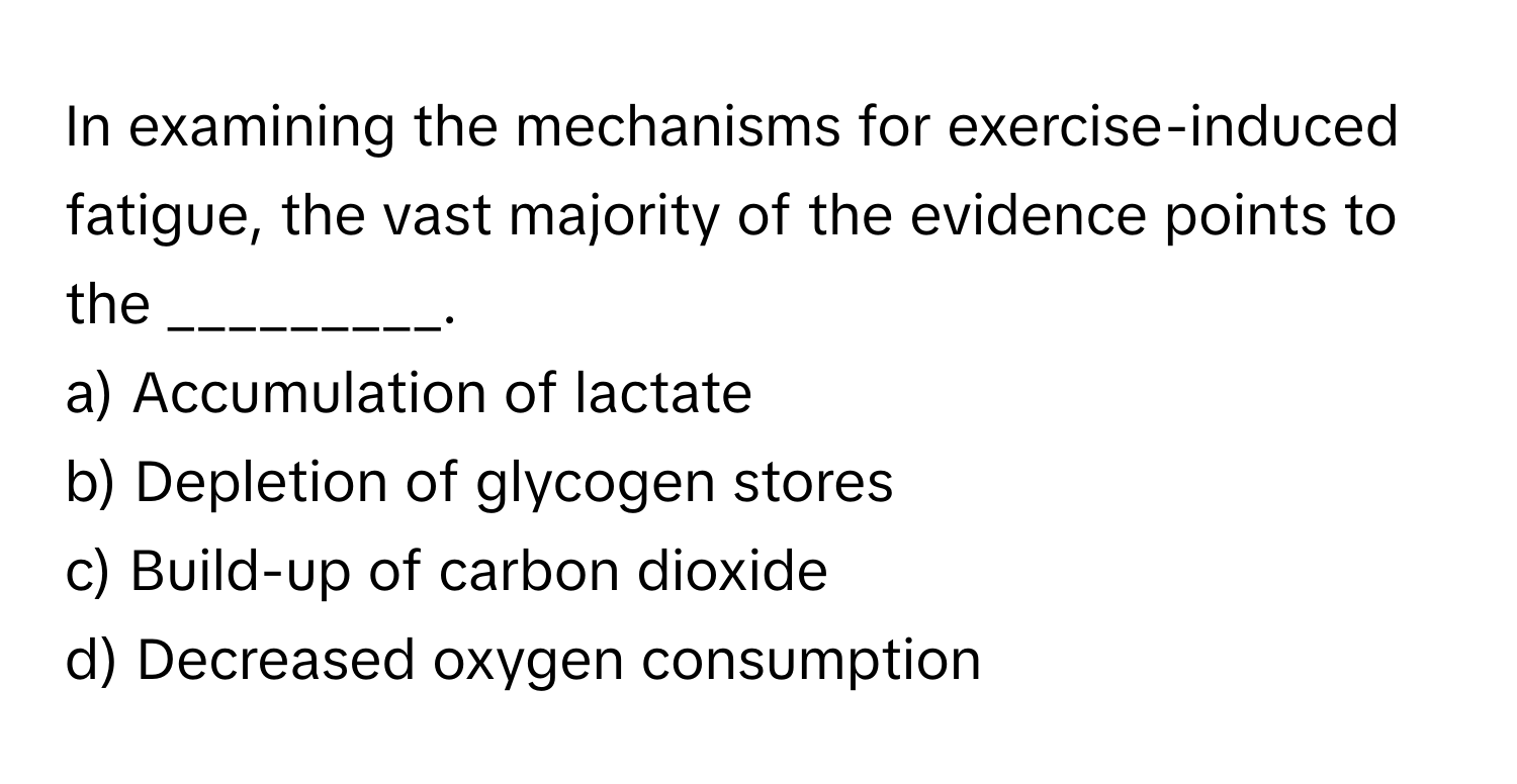 In examining the mechanisms for exercise-induced fatigue, the vast majority of the evidence points to the _________.

a) Accumulation of lactate
b) Depletion of glycogen stores
c) Build-up of carbon dioxide
d) Decreased oxygen consumption