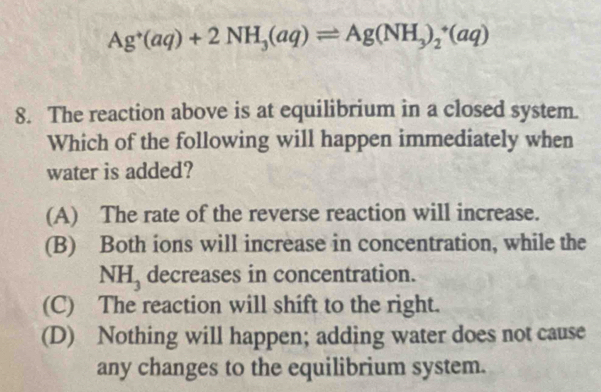 Ag^+(aq)+2NH_3(aq)leftharpoons Ag(NH_3)_2^(+(aq)
8. The reaction above is at equilibrium in a closed system.
Which of the following will happen immediately when
water is added?
(A) The rate of the reverse reaction will increase.
(B) Both ions will increase in concentration, while the
NH_3) decreases in concentration.
(C) The reaction will shift to the right.
(D) Nothing will happen; adding water does not cause
any changes to the equilibrium system.