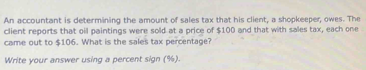 An accountant is determining the amount of sales tax that his client, a shopkeeper, owes. The 
client reports that oil paintings were sold at a price of $100 and that with sales tax, each one 
came out to $106. What is the sales tax percentage? 
Write your answer using a percent sign (%).