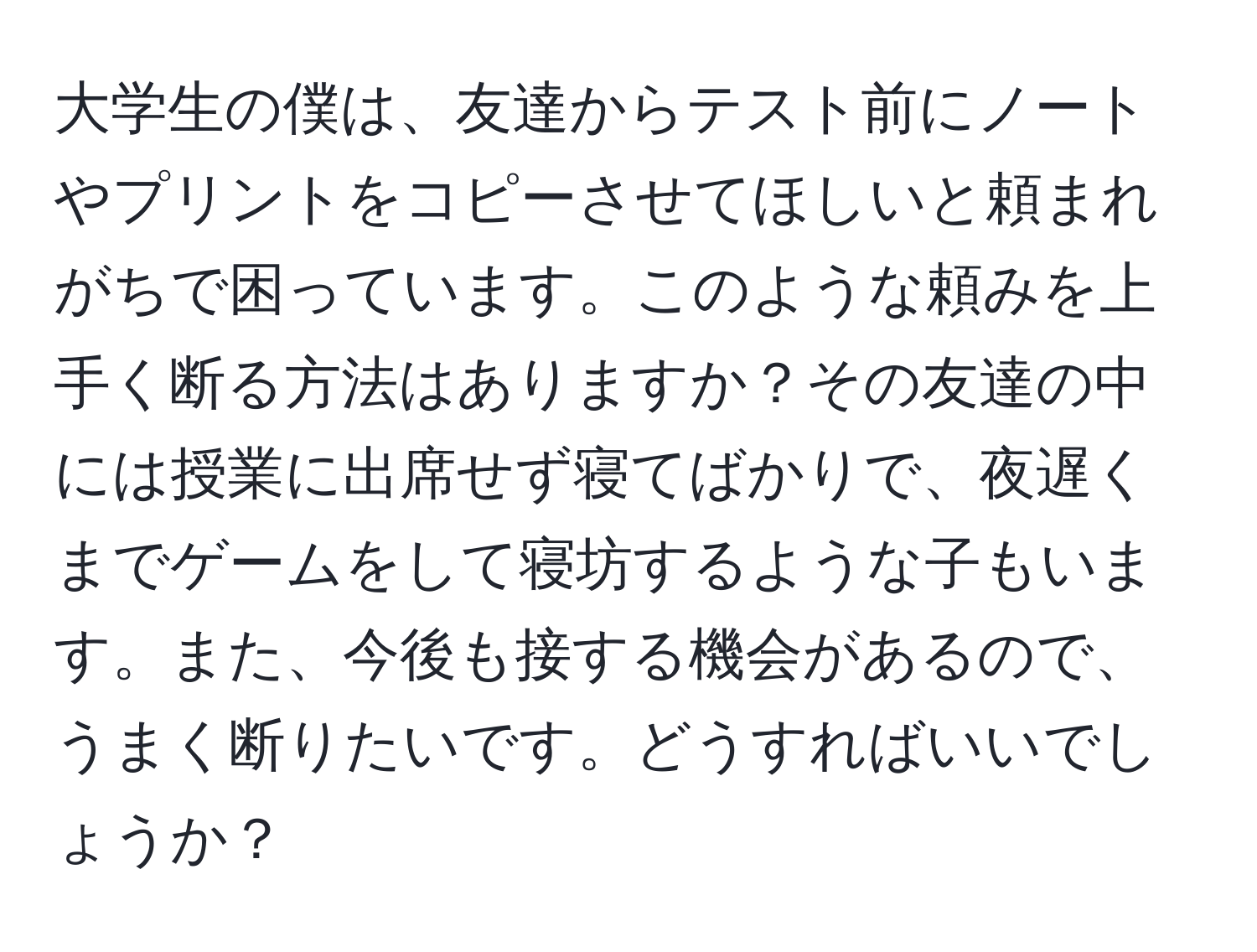 大学生の僕は、友達からテスト前にノートやプリントをコピーさせてほしいと頼まれがちで困っています。このような頼みを上手く断る方法はありますか？その友達の中には授業に出席せず寝てばかりで、夜遅くまでゲームをして寝坊するような子もいます。また、今後も接する機会があるので、うまく断りたいです。どうすればいいでしょうか？