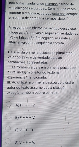 hão humanizada, onde vivemos a troco de
visualizações e curtidas. Sem muitas vezes
mostrar a realidade, porque estamos sempre
em busca de agradar e sermos vistos."
A respeito dos efeitos de sentido desse uso,
julgue as afirmativas a seguir em verdadeiras
(V) ou falsas (F). Em seguida, assinale a
alternativa com a sequência correta.
I. O uso da primeira pessoa do plural atribui
valor objetivo e de verdade para as
afirmações apresentadas.
II. As formas verbais em primeira pessoa do
plural incluệm o leitor do texto na
experiência mencionada.
III. Ao utilizar a primeira pessoa do plural o
autor do texto assume que a situação
exposta também ocorre com ele.
A) F-F-V.
B) F-V-V.
C) V-F-F.
D) V-F-V.