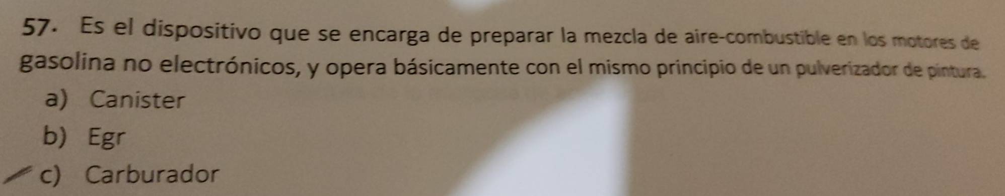 Es el dispositivo que se encarga de preparar la mezcla de aire-combustible en los motores de
gasolina no electrónicos, y opera básicamente con el mismo principio de un pulverizador de pintura.
a) Canister
b) Egr
c) Carburador