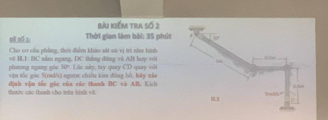 bài kiểm tra số 2
Thời gian làm bài: 35 phút 
Đề số 1: 
Cho cơ câu phẳng, thời điểm khảo sát có vị trì như hình
vẽ H.1: BC năm ngang, DC thắng đứng và AB hợp với
phương ngang góc 30° :. Lúc này, tay quay CD quay với
vận tốc góc 5(rad/s) ngược chiều kim đồng hồ, hãy xắc
định vận tốc gốc của các thanh BC và AB. Kích
thước các thanh cho trên hình vẽ.