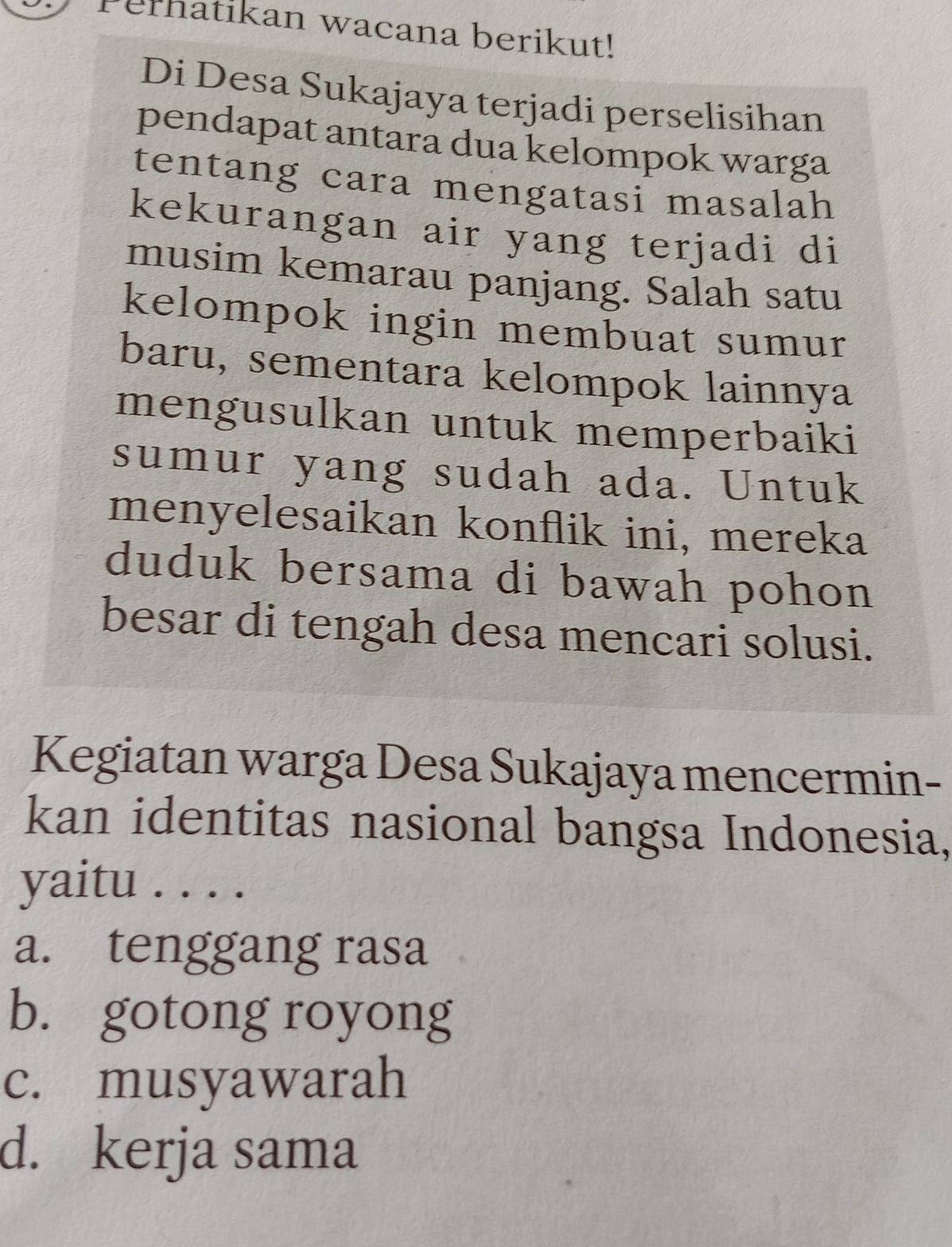 Perhatikan wacana berikut!
Di Desa Sukajaya terjadi perselisihan
pendapat antara dua kelompok warga
tentang cara mengatasi masalah
kekurangan air yang terjadi di
musim kemarau panjang. Salah satu
kelompok ingin membuat sumur
baru, sementara kelompok lainnya
mengusulkan untuk memperbaiki
sumur yang sudah ada. Untuk
menyelesaikan konflik ini, mereka
duduk bersama di bawah pohon
besar di tengah desa mencari solusi.
Kegiatan warga Desa Sukajaya mencermin-
kan identitas nasional bangsa Indonesia,
yaitu .....
a. tenggang rasa
b. gotong royong
c. musyawarah
d. kerja sama