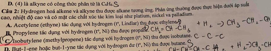 D. (4) là alkyne có công thức phân tử là C₄H₆.5
Câu 2: Hydrogen hoá alkene và alkyne thu được alkane tương ứng. Phản ứng thường được thực hiện dưới áp suất
cao, nhiệt độ cao và có mặt các chất xúc tác kim loại như platium, nickel va palladium.
A. Acetylene (ethyne) tác dụng với hydrogen ở (t° , Lindlar) thụ được ethylene
B. Propylene tác dụng với hydrogen (t^o,Ni) thu được propane.
C Isobutylene (methylpropene) tác dụng với hydrogen (t°,Ni) thu được isobutane.
D. But-1-ene hoặc but-1-yne tác dụng với hydrogen dư (t°,Ni) thu được butane.