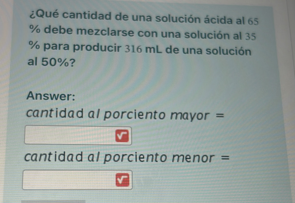 ¿Qué cantidad de una solución ácida al 65
% debe mezclarse con una solución al 35
% para producir 316 mL de una solución 
al 50%? 
Answer: 
cantidad al porciento mayor = 
cantidad al porciento menor =