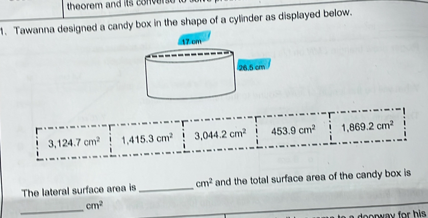 theorem and its convers 
1. Tawanna designed a candy box in the shape of a cylinder as displayed below.
3,124.7cm^2 1,415.3cm^2 3,044.2cm^2 453.9cm^2 1,869.2cm^2
The lateral surface area is _ cm^2 and the total surface area of the candy box is
_
cm^2
doorway for his.