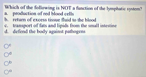 Which of the following is NOT a function of the lymphatic system?
a. production of red blood cells
b. return of excess tissue fluid to the blood
c. transport of fats and lipids from the small intestine
d. defend the body against pathogens
)C
d
b
a