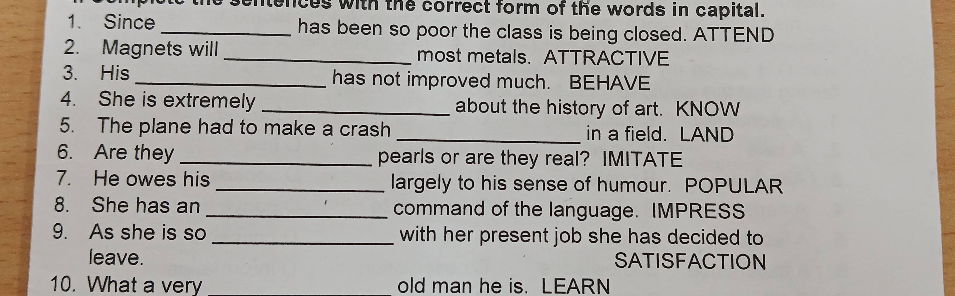 sentences with the correct form of the words in capital. 
1. Since has been so poor the class is being closed. ATTEND 
2. Magnets will most metals. ATTRACTIVE 
3. His_ has not improved much. BEHAVE 
4. She is extremely _about the history of art. KNOW 
5. The plane had to make a crash _in a field. LAND 
6. Are they _pearls or are they real? IMITATE 
7. He owes his _largely to his sense of humour. POPULAR 
8. She has an _command of the language. IMPRESS 
9. As she is so _with her present job she has decided to 
leave. SATISFACTION 
10. What a very old man he is. LEARN