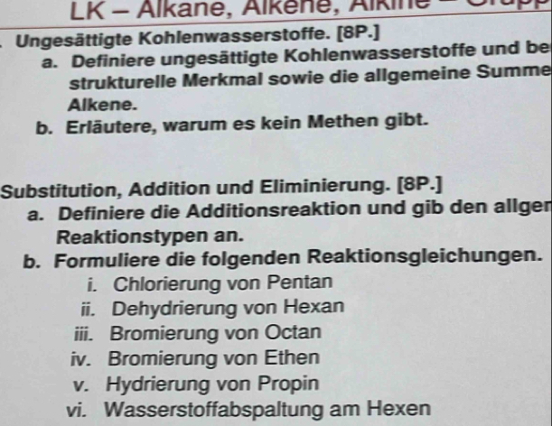 LK - Alkane, Alkene, Alkine - Or 
Ungesättigte Kohlenwasserstoffe. [8P.] 
a. Definiere ungesättigte Kohlenwasserstoffe und be 
strukturelle Merkmal sowie die allgemeine Summe 
Alkene. 
b. Erläutere, warum es kein Methen gibt. 
Substitution, Addition und Eliminierung. [8P.] 
a. Definiere die Additionsreaktion und gib den allgen 
Reaktionstypen an. 
b. Formuliere die folgenden Reaktionsgleichungen. 
i. Chlorierung von Pentan 
ii. Dehydrierung von Hexan 
iii. Bromierung von Octan 
iv. Bromierung von Ethen 
v. Hydrierung von Propin 
vi. Wasserstoffabspaltung am Hexen