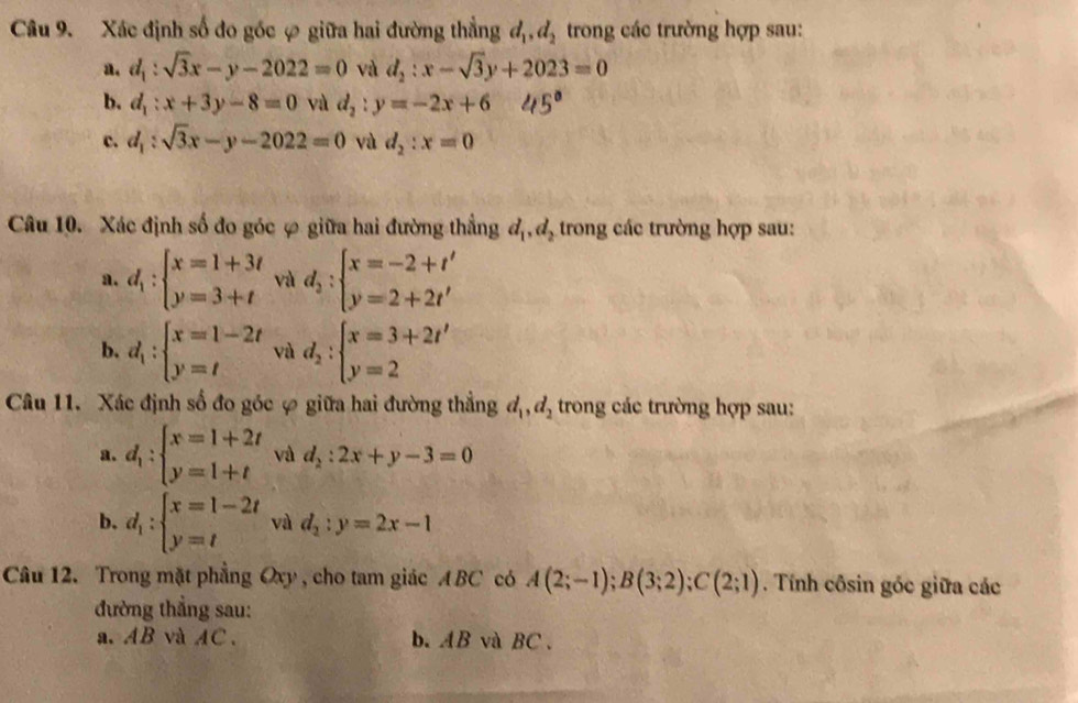 Xác định số đo góc ợ giữa hai đường thẳng d_1,d_2 trong các trường hợp sau:
a. d_1:sqrt(3)x-y-2022=0 và d_2:x-sqrt(3)y+2023=0
b. d_1:x+3y-8=0 và d_2:y=-2x+6
c. d_1:sqrt(3)x-y-2022=0 và d_2:x=0
Câu 10. Xác định số đo góc ợ giữa hai đường thắng d_1,d_2 trong các trường hợp sau:
a. d_1:beginarrayl x=1+3t y=3+tendarray. và d_2:beginarrayl x=-2+t' y=2+2t'endarray.
b. d_1:beginarrayl x=1-2t y=tendarray. và d_2:beginarrayl x=3+2t' y=2endarray.
Câu 11. Xác định số đo góc ự giữa hai đường thẳng d_1,d_2 trong các trường hợp sau:
a. d_1:beginarrayl x=1+2t y=1+tendarray. và d_2:2x+y-3=0
b. d_1:beginarrayl x=1-2t y=tendarray. và d_2:y=2x-1
Câu 12. Trong mặt phẳng Oxy , cho tam giác ABC có A(2;-1);B(3;2);C(2;1). Tính côsin góc giữa các
đường thẳng sau:
a. AB và AC. b. AB và BC .