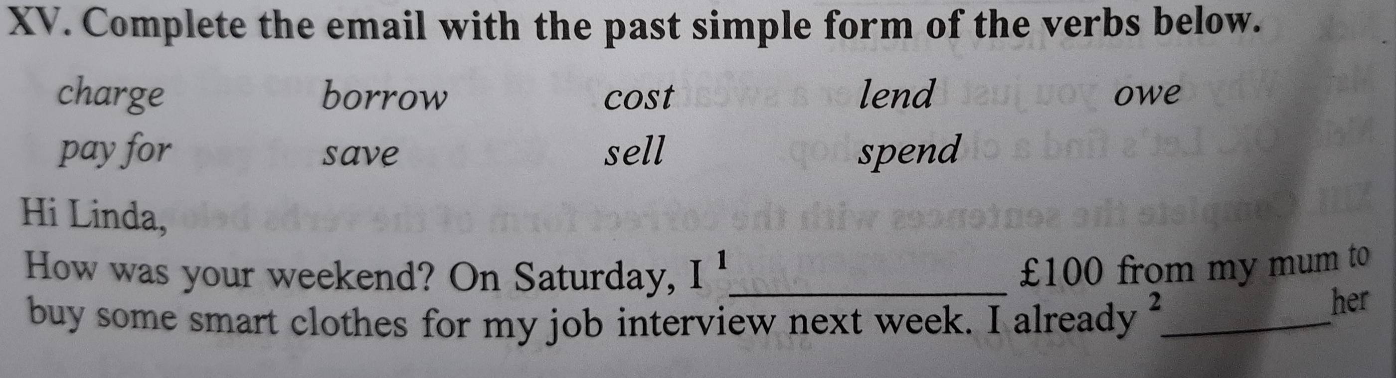 Complete the email with the past simple form of the verbs below.
charge borrow cost lend owe
pay for save sell spend
Hi Linda,
How was your weekend? On Saturday, I^1 _
£100 from my mum to
buy some smart clothes for my job interview next week. I already_
2 her