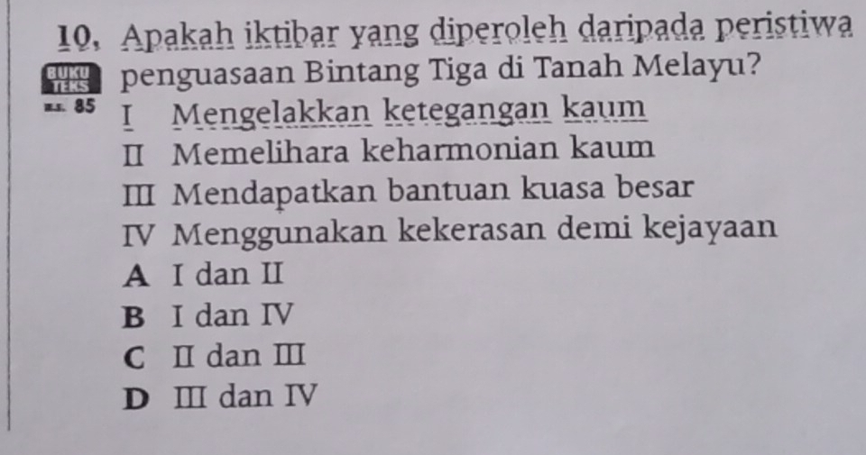 Apakah iktibar yang diperoleh daripada peristiwa
penguasaan Bintang Tiga di Tanah Melayu?
1.s. 85 I Mengelakkan ketegangan kaum
II Memelihara keharmonian kaum
III Mendapatkan bantuan kuasa besar
IV Menggunakan kekerasan demi kejayaan
A I dan II
B I dan IV
C I dan Ⅲ
D Ⅲ dan Ⅳ