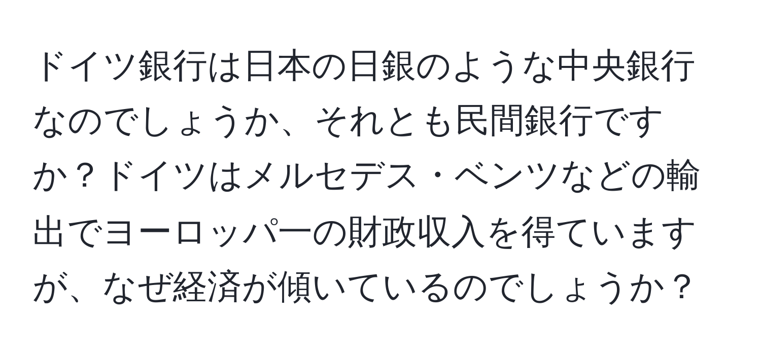 ドイツ銀行は日本の日銀のような中央銀行なのでしょうか、それとも民間銀行ですか？ドイツはメルセデス・ベンツなどの輸出でヨーロッパ一の財政収入を得ていますが、なぜ経済が傾いているのでしょうか？