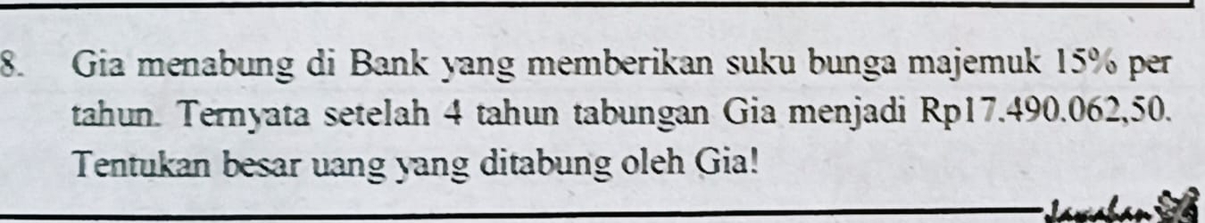 Gia menabung di Bank yang memberikan suku bunga majemuk 15% per 
tahun. Ternyata setelah 4 tahun tabungan Gia menjadi Rp17.490.062,50. 
Tentukan besar uang yang ditabung oleh Gia!