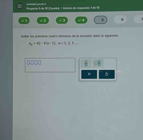Actividad previa 4 
Pregunta 5 de 10 (1 punto) | Intento de respuesta: 1 de 10
1 2 3 4 5 6 7
Hallar los primeros cuatro términos de la sucesión dado lo siguiente.
a_n=42-4(n-1), n=1,2,3... 
uonn 

 □ /□   □  □ /□  
× 5