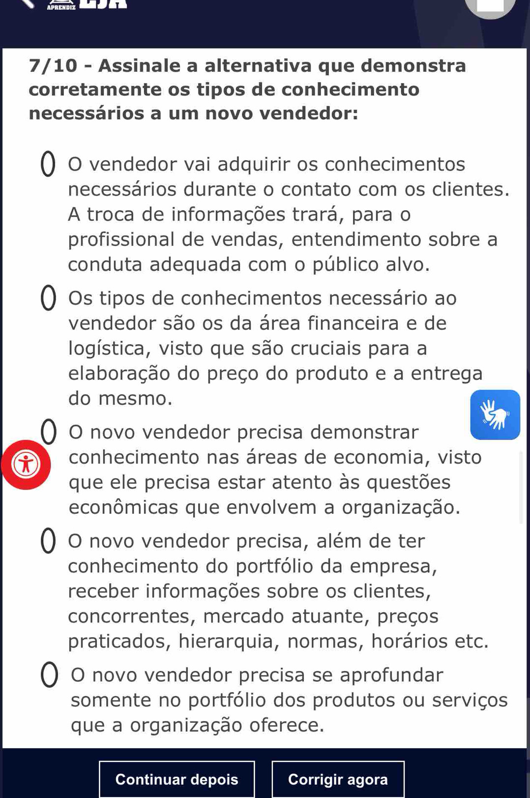 7/10 - Assinale a alternativa que demonstra
corretamente os tipos de conhecimento
necessários a um novo vendedor:
O vendedor vai adquirir os conhecimentos
necessários durante o contato com os clientes.
A troca de informações trará, para o
profissional de vendas, entendimento sobre a
conduta adequada com o público alvo.
Os tipos de conhecimentos necessário ao
vendedor são os da área financeira e de
logística, visto que são cruciais para a
elaboração do preço do produto e a entrega
do mesmo.
O novo vendedor precisa demonstrar
conhecimento nas áreas de economia, visto
que ele precisa estar atento às questões
econômicas que envolvem a organização.
O novo vendedor precisa, além de ter
conhecimento do portfólio da empresa,
receber informações sobre os clientes,
concorrentes, mercado atuante, preços
praticados, hierarquia, normas, horários etc.
O novo vendedor precisa se aprofundar
somente no portfólio dos produtos ou serviços
que a organização oferece.
Continuar depois Corrigir agora