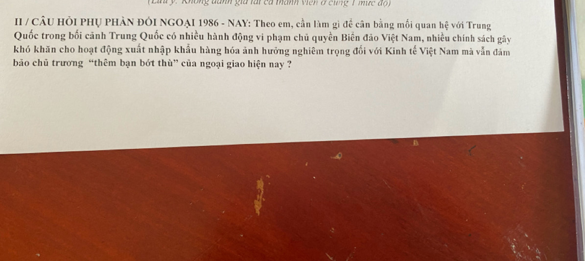 (Lưu ý. Không danh gia tái cá thành viên ở cùng 1 mức độ) 
II / CÂU HỏI PHỤ PHÀN ĐÓI NGOẠI 1986 - NAY: Theo em, cần làm gì để cân bằng mối quan hệ với Trung 
Quốc trong bối cảnh Trung Quốc có nhiều hành động vi phạm chủ quyền Biển đảo Việt Nam, nhiều chính sách gây 
khó khăn cho hoạt động xuất nhập khẩu hàng hóa ảnh hưởng nghiêm trọng đối với Kinh tế Việt Nam mà vẫn đảm 
bão chủ trương “thêm bạn bớt thù” của ngoại giao hiện nay ?