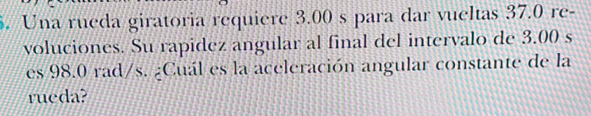 Una rueda giratoria requiere 3.00 s para dar vueltas 37.0 re- 
voluciones. Su rapidez angular al final del intervalo de 3.00 s
es 98.0 rad/s. ¿Cuál es la aceleración angular constante de la 
rueda?