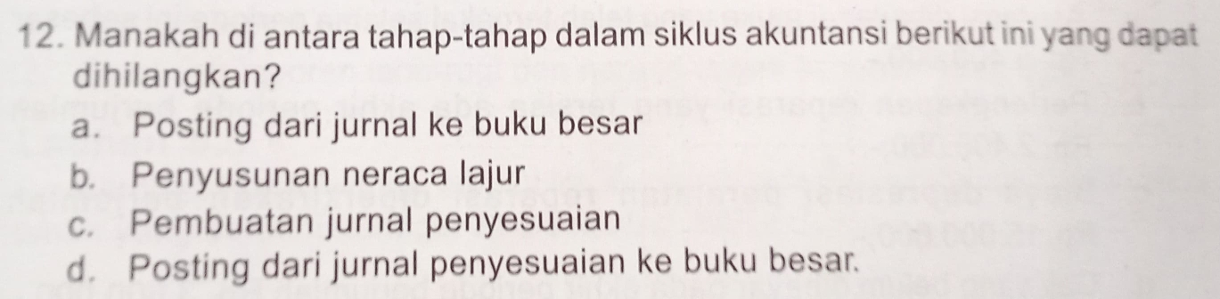 Manakah di antara tahap-tahap dalam siklus akuntansi berikut ini yang dapat
dihilangkan?
a. Posting dari jurnal ke buku besar
b. Penyusunan neraca lajur
c. Pembuatan jurnal penyesuaian
d. Posting dari jurnal penyesuaian ke buku besar.