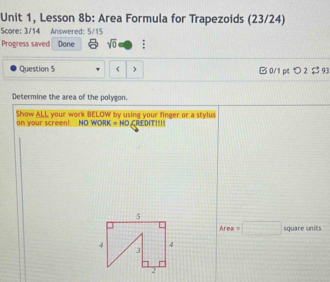 Unit 1, Lesson 8b: Area Formula for Trapezoids (23/24) 
Score: 3/14 Answered: 5/15 
Progress saved Done sqrt(0) : 
Question 5 < 7 □ 0/1 pt つ 2 ⇄ 93 
Determine the area of the polygon. 
Show ALL your work BELOW by using your finger or a stylus 
on your screen! NO WORK = NO CREDIT!!!! 
x° ea=□ square units