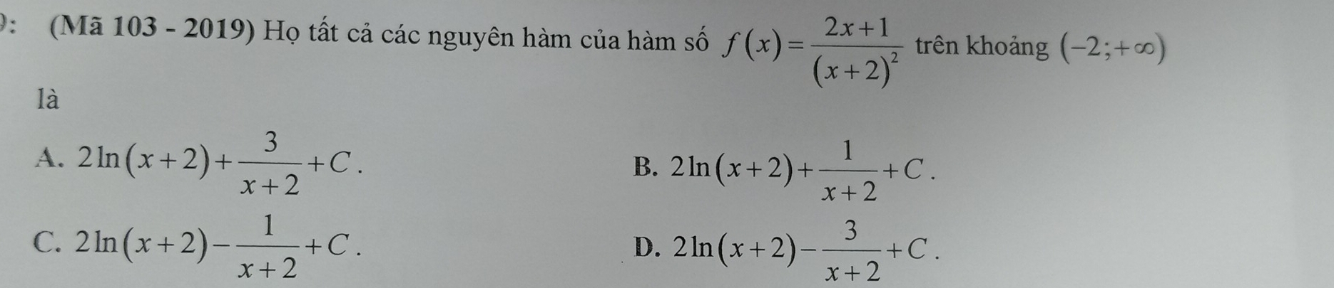 9: (Mã 103 - 2019) Họ tất cả các nguyên hàm của hàm số f(x)=frac 2x+1(x+2)^2 trên khoảng (-2;+∈fty )
là
A. 2ln (x+2)+ 3/x+2 +C.
B. 2ln (x+2)+ 1/x+2 +C.
C. 2ln (x+2)- 1/x+2 +C.
D. 2ln (x+2)- 3/x+2 +C.