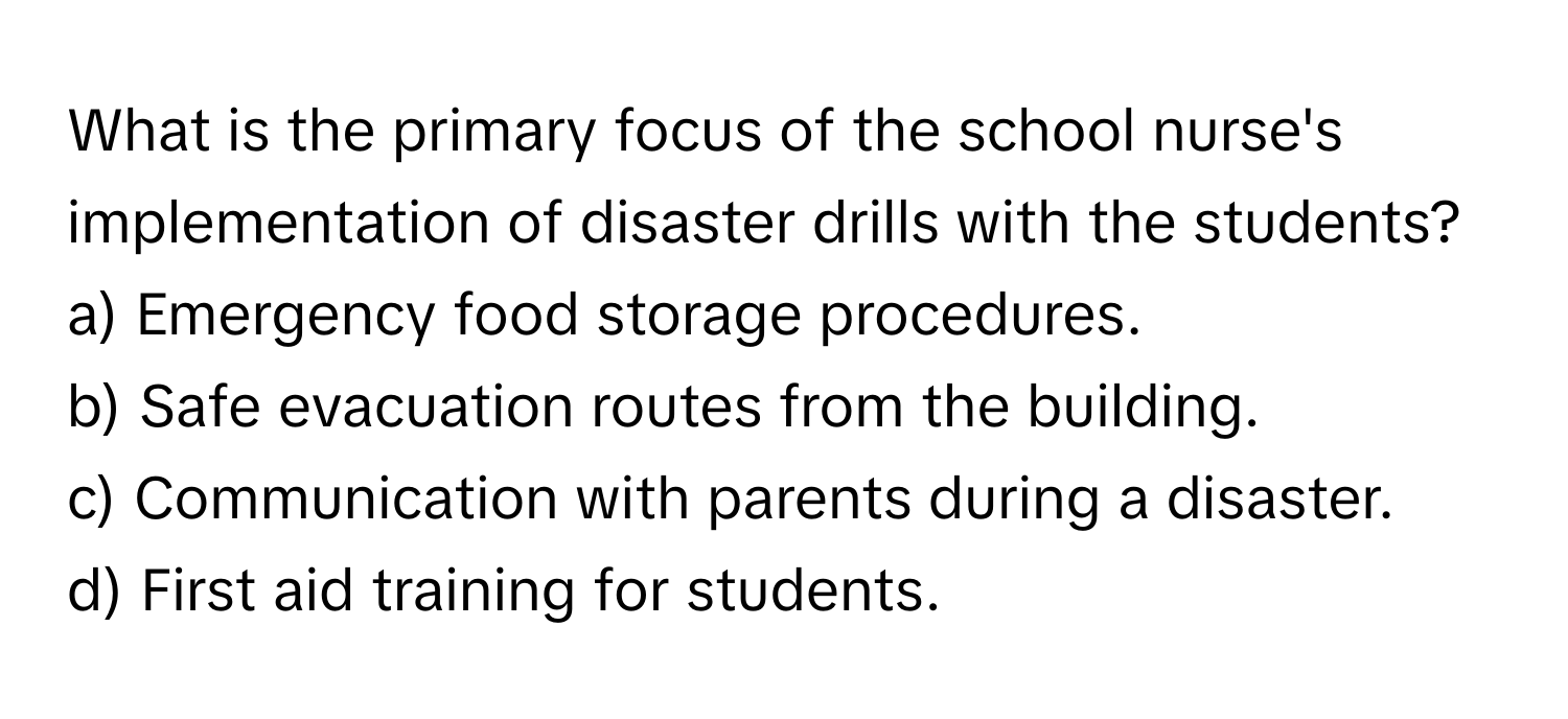 What is the primary focus of the school nurse's implementation of disaster drills with the students?

a) Emergency food storage procedures.
b) Safe evacuation routes from the building.
c) Communication with parents during a disaster.
d) First aid training for students.