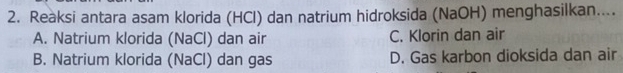 Reàksi antara asam klorida (HCl) dan natrium hidroksida (NaOH) menghasilkan....
A. Natrium klorida (NaCl) dan air C. Klorin dan air
B. Natrium klorida (NaCl) dan gas D. Gas karbon dioksida dan air