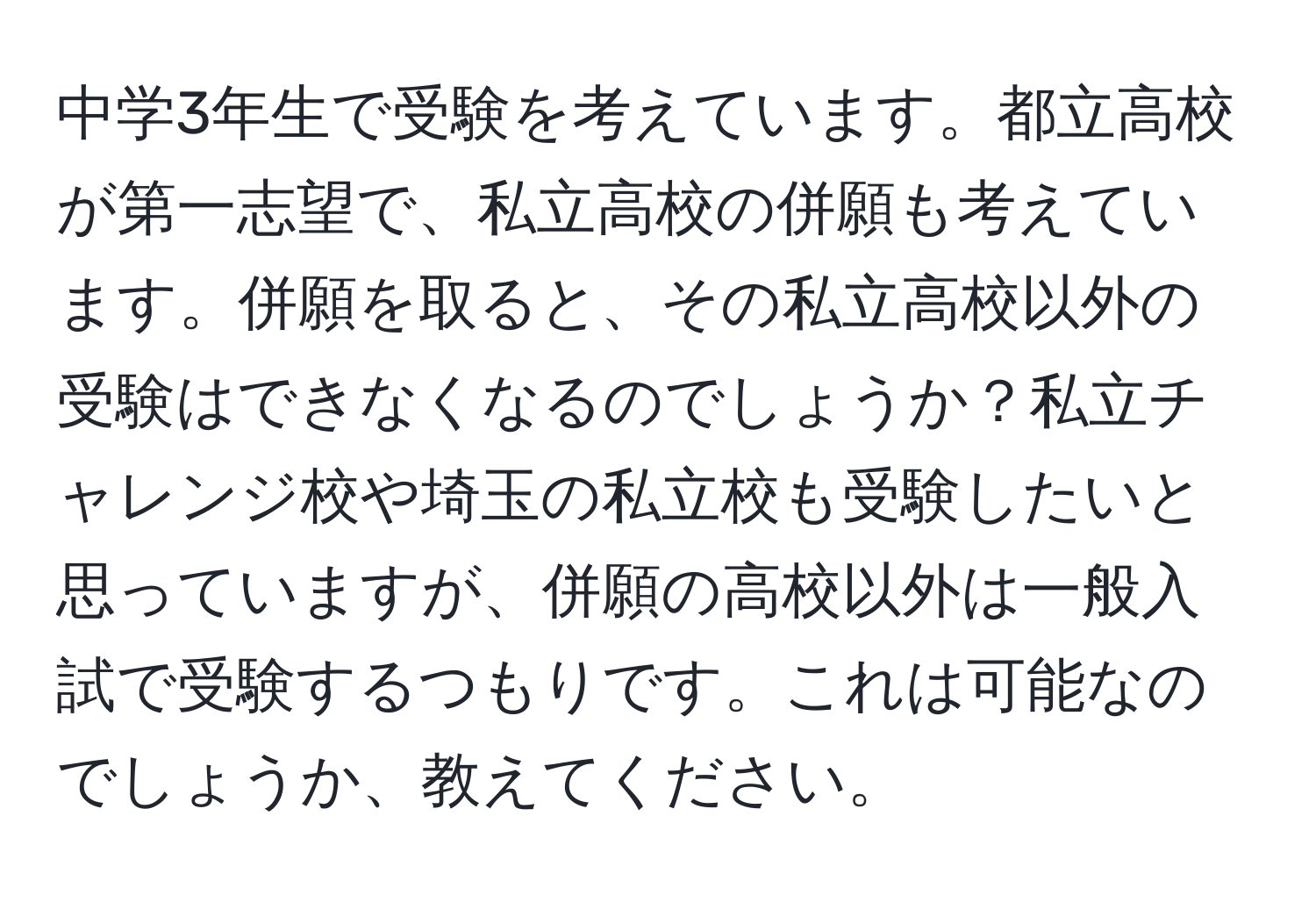 中学3年生で受験を考えています。都立高校が第一志望で、私立高校の併願も考えています。併願を取ると、その私立高校以外の受験はできなくなるのでしょうか？私立チャレンジ校や埼玉の私立校も受験したいと思っていますが、併願の高校以外は一般入試で受験するつもりです。これは可能なのでしょうか、教えてください。