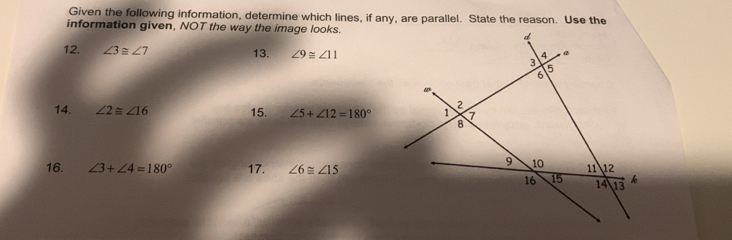 Given the following information, determine which lines, if any, are parallel. State the reason. Use the 
information given, NOT the way the image looks. 
12. ∠ 3≌ ∠ 7 13. ∠ 9≌ ∠ 11
14. ∠ 2≌ ∠ 16 15. ∠ 5+∠ 12=180°
16. ∠ 3+∠ 4=180° 17. ∠ 6≌ ∠ 15