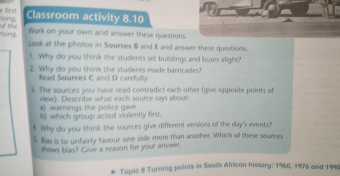 first 
sing, Classroom activity 8.10 
of the 
rising. Work on your own and answer these questions. 
look at the photos in Sources B and E and answer these questions. 
1. Why do you think the students set buildings and buses alight? 
2. Why do you think the students made barricades? 
Read Sources C and D carefully. 
3. The sources you have read contradict each other (give opposite points of 
vew). Describe what each source says about: 
a) warnings the police gave 
5) which group acted violently first. 
$ Why do you think the sources give different versions of the day's events? 
$. Bas is to unfairly favour one side more than another. Which of these sources 
shows bias? Give a reason for your answer. 
Topic 8 Turning points in South African history: 1960, 1976 and 1990