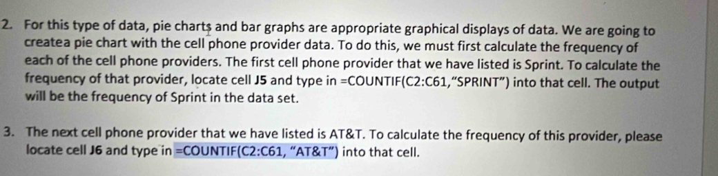 For this type of data, pie chart$ and bar graphs are appropriate graphical displays of data. We are going to 
createa pie chart with the cell phone provider data. To do this, we must first calculate the frequency of 
each of the cell phone providers. The first cell phone provider that we have listed is Sprint. To calculate the 
frequency of that provider, locate cell J5 and type in =COUNTIF(C2:C61,“SPRINT”) into that cell. The output 
will be the frequency of Sprint in the data set. 
3. The next cell phone provider that we have listed is AT&T. To calculate the frequency of this provider, please 
locate cell J6 and type in =COUNTIF(C2:C61, “AT&T”) into that cell.