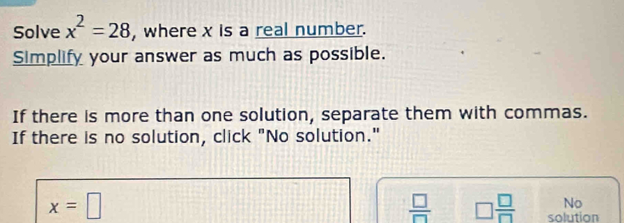 Solve x^2=28 , where x is a real number.
Simplify your answer as much as possible.
If there is more than one solution, separate them with commas.
If there is no solution, click "No solution."
x=□
No
 □ /□   □  □ /□   solution