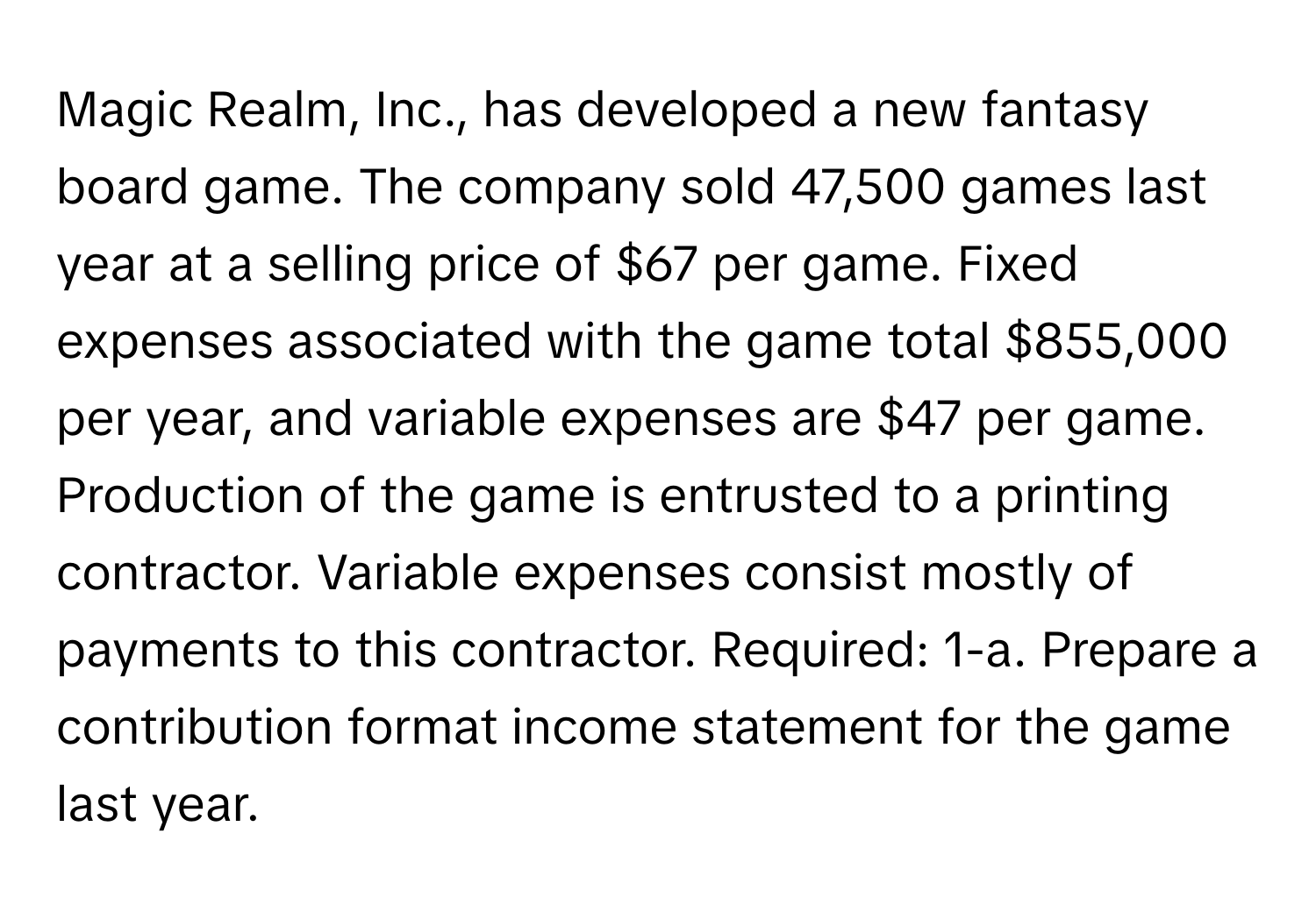 Magic Realm, Inc., has developed a new fantasy board game. The company sold 47,500 games last year at a selling price of $67 per game. Fixed expenses associated with the game total $855,000 per year, and variable expenses are $47 per game. Production of the game is entrusted to a printing contractor. Variable expenses consist mostly of payments to this contractor. Required: 1-a. Prepare a contribution format income statement for the game last year.