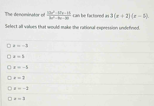 The denominator of  (12x^2-57x-15)/3x^2-9x-30  can be factored as 3(x+2)(x-5). 
Select all values that would make the rational expression undefned.
x=-3
x=5
x=-5
x=2
x=-2
x=3