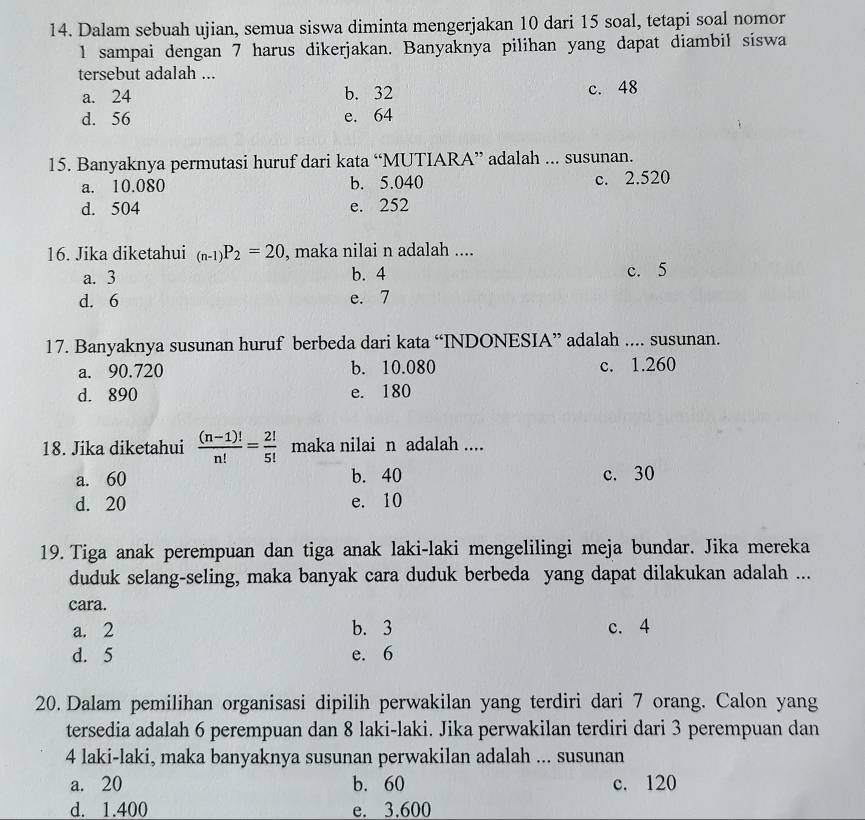 Dalam sebuah ujian, semua siswa diminta mengerjakan 10 dari 15 soal, tetapi soal nomor
l sampai dengan 7 harus dikerjakan. Banyaknya pilihan yang dapat diambil siswa
tersebut adalah ...
a. 24 b. 32 c. 48
d. 56 e. 64
15. Banyaknya permutasi huruf dari kata “MUTIARA” adalah ... susunan.
a. 10.080 b. 5.040 c. 2.520
d. 504 e. 252
16. Jika diketahui _(n-1)P_2=20 , maka nilai n adalah ....
a. 3 b. 4 c. 5
d. 6 e. 7
17. Banyaknya susunan huruf berbeda dari kata “INDONESIA” adalah .... susunan.
a. 90.720 b. 10.080 c. 1.260
d. 890 e. 180
18. Jika diketahui  ((n-1)!)/n! = 2!/5!  maka nilai n adalah ....
a. 60 b. 40 c. 30
d. 20 e. 10
19. Tiga anak perempuan dan tiga anak laki-laki mengelilingi meja bundar. Jika mereka
duduk selang-seling, maka banyak cara duduk berbeda yang dapat dilakukan adalah ...
cara.
a. 2 b. 3 c. 4
d. 5 e. 6
20. Dalam pemilihan organisasi dipilih perwakilan yang terdiri dari 7 orang. Calon yang
tersedia adalah 6 perempuan dan 8 laki-laki. Jika perwakilan terdiri dari 3 perempuan dan
4 laki-laki, maka banyaknya susunan perwakilan adalah ... susunan
a. 20 b. 60 c. 120
d. 1.400 e. 3.600